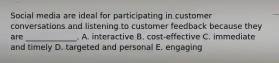 Social media are ideal for participating in customer conversations and listening to customer feedback because they are​ _____________. A. interactive B. ​cost-effective C. immediate and timely D. targeted and personal E. engaging