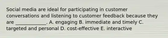 Social media are ideal for participating in customer conversations and listening to customer feedback because they are​ _____________. A. engaging B. immediate and timely C. targeted and personal D. cost-effective E. interactive