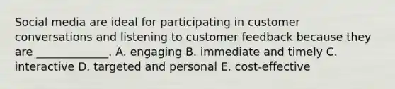 Social media are ideal for participating in customer conversations and listening to customer feedback because they are​ _____________. A. engaging B. immediate and timely C. interactive D. targeted and personal E. cost-effective