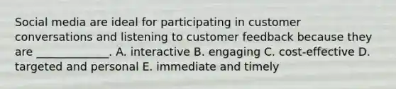 Social media are ideal for participating in customer conversations and listening to customer feedback because they are​ _____________. A. interactive B. engaging C. ​cost-effective D. targeted and personal E. immediate and timely