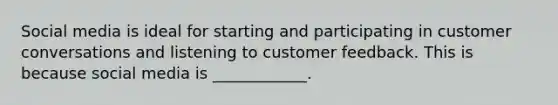 Social media is ideal for starting and participating in customer conversations and listening to customer feedback. This is because social media is ____________.