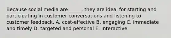 Because social media are ​_____​, they are ideal for starting and participating in customer conversations and listening to customer feedback. A. ​cost-effective B. engaging C. immediate and timely D. targeted and personal E. interactive