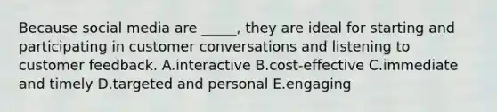 Because social media are ​_____​, they are ideal for starting and participating in customer conversations and listening to customer feedback. A.interactive B.cost-effective C.immediate and timely D.targeted and personal E.engaging