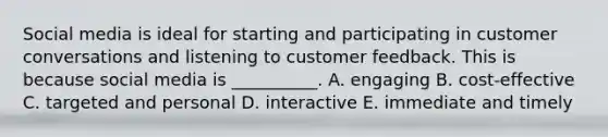 Social media is ideal for starting and participating in customer conversations and listening to customer feedback. This is because social media is​ __________. A. engaging B. ​cost-effective C. targeted and personal D. interactive E. immediate and timely