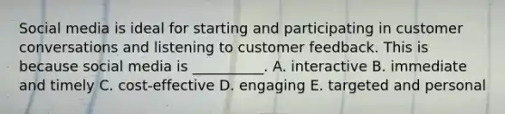 Social media is ideal for starting and participating in customer conversations and listening to customer feedback. This is because social media is​ __________. A. interactive B. immediate and timely C. ​cost-effective D. engaging E. targeted and personal