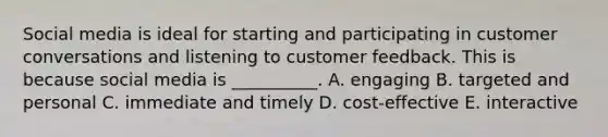 Social media is ideal for starting and participating in customer conversations and listening to customer feedback. This is because social media is​ __________. A. engaging B. targeted and personal C. immediate and timely D. cost-effective E. interactive