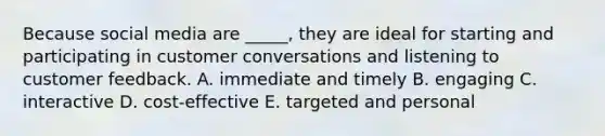 Because social media are ​_____​, they are ideal for starting and participating in customer conversations and listening to customer feedback. A. immediate and timely B. engaging C. interactive D. ​cost-effective E. targeted and personal