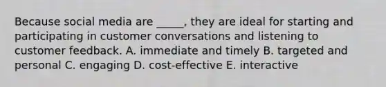 Because social media are ​_____​, they are ideal for starting and participating in customer conversations and listening to customer feedback. A. immediate and timely B. targeted and personal C. engaging D. ​cost-effective E. interactive