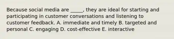 Because social media are ​_____​, they are ideal for starting and participating in customer conversations and listening to customer feedback. A. immediate and timely B. targeted and personal C. engaging D. cost-effective E. interactive