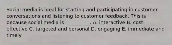 Social media is ideal for starting and participating in customer conversations and listening to customer feedback. This is because social media is​ __________. A. interactive B. ​cost-effective C. targeted and personal D. engaging E. immediate and timely