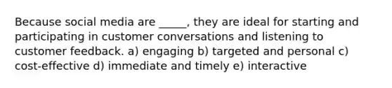 Because social media are _____​, they are ideal for starting and participating in customer conversations and listening to customer feedback. a) engaging b) targeted and personal c) ​cost-effective d) immediate and timely e) interactive