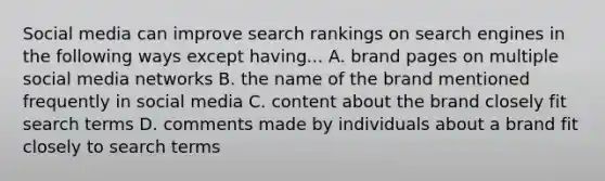 Social media can improve search rankings on search engines in the following ways except having... A. brand pages on multiple social media networks B. the name of the brand mentioned frequently in social media C. content about the brand closely fit search terms D. comments made by individuals about a brand fit closely to search terms