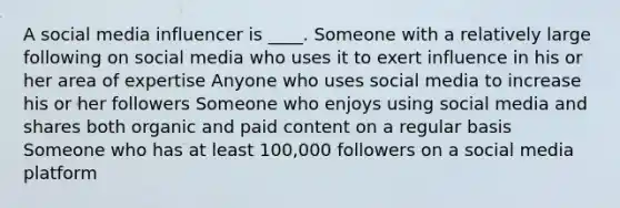 A social media influencer is ____. Someone with a relatively large following on social media who uses it to exert influence in his or her area of expertise Anyone who uses social media to increase his or her followers Someone who enjoys using social media and shares both organic and paid content on a regular basis Someone who has at least 100,000 followers on a social media platform