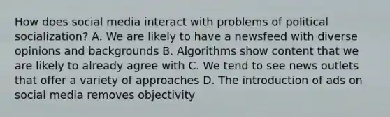 How does social media interact with problems of political socialization? A. We are likely to have a newsfeed with diverse opinions and backgrounds B. Algorithms show content that we are likely to already agree with C. We tend to see news outlets that offer a variety of approaches D. The introduction of ads on social media removes objectivity