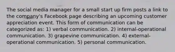 The social media manager for a small start up firm posts a link to the company's Facebook page describing an upcoming customer appreciation event. This form of communication can be categorized as: 1) verbal communication. 2) internal-operational communication. 3) grapevine communication. 4) external-operational communication. 5) personal communication.