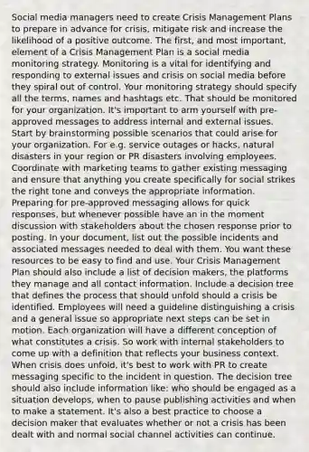 Social media managers need to create Crisis Management Plans to prepare in advance for crisis, mitigate risk and increase the likelihood of a positive outcome. The first, and most important, element of a Crisis Management Plan is a social media monitoring strategy. Monitoring is a vital for identifying and responding to external issues and crisis on social media before they spiral out of control. Your monitoring strategy should specify all the terms, names and hashtags etc. That should be monitored for your organization. It's important to arm yourself with pre-approved messages to address internal and external issues. Start by brainstorming possible scenarios that could arise for your organization. For e.g. service outages or hacks, natural disasters in your region or PR disasters involving employees. Coordinate with marketing teams to gather existing messaging and ensure that anything you create specifically for social strikes the right tone and conveys the appropriate information. Preparing for pre-approved messaging allows for quick responses, but whenever possible have an in the moment discussion with stakeholders about the chosen response prior to posting. In your document, list out the possible incidents and associated messages needed to deal with them. You want these resources to be easy to find and use. Your Crisis Management Plan should also include a list of decision makers, the platforms they manage and all contact information. Include a decision tree that defines the process that should unfold should a crisis be identified. Employees will need a guideline distinguishing a crisis and a general issue so appropriate next steps can be set in motion. Each organization will have a different conception of what constitutes a crisis. So work with internal stakeholders to come up with a definition that reflects your business context. When crisis does unfold, it's best to work with PR to create messaging specific to the incident in question. The decision tree should also include information like: who should be engaged as a situation develops, when to pause publishing activities and when to make a statement. It's also a best practice to choose a decision maker that evaluates whether or not a crisis has been dealt with and normal social channel activities can continue.