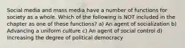 Social media and mass media have a number of functions for society as a whole. Which of the following is NOT included in the chapter as one of these functions? a) An agent of socialization b) Advancing a uniform culture c) An agent of social control d) Increasing the degree of political democracy