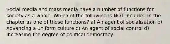 Social media and mass media have a number of functions for society as a whole. Which of the following is NOT included in the chapter as one of these functions? a) An agent of socialization b) Advancing a uniform culture c) An agent of social control d) Increasing the degree of political democracy