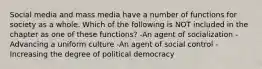 Social media and mass media have a number of functions for society as a whole. Which of the following is NOT included in the chapter as one of these functions? -An agent of socialization -Advancing a uniform culture -An agent of social control -Increasing the degree of political democracy