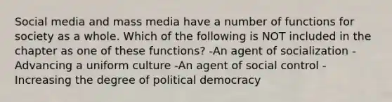 Social media and mass media have a number of functions for society as a whole. Which of the following is NOT included in the chapter as one of these functions? -An agent of socialization -Advancing a uniform culture -An agent of social control -Increasing the degree of political democracy