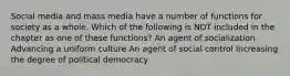 Social media and mass media have a number of functions for society as a whole. Which of the following is NOT included in the chapter as one of these functions? An agent of socialization Advancing a uniform culture An agent of social control Increasing the degree of political democracy