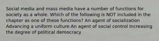 Social media and mass media have a number of functions for society as a whole. Which of the following is NOT included in the chapter as one of these functions? An agent of socialization Advancing a uniform culture An agent of social control Increasing the degree of political democracy