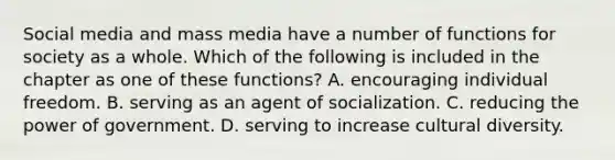 Social media and mass media have a number of functions for society as a whole. Which of the following is included in the chapter as one of these functions? A. encouraging individual freedom. B. serving as an agent of socialization. C. reducing the power of government. D. serving to increase <a href='https://www.questionai.com/knowledge/kfxWvRcQOm-cultural-diversity' class='anchor-knowledge'>cultural diversity</a>.