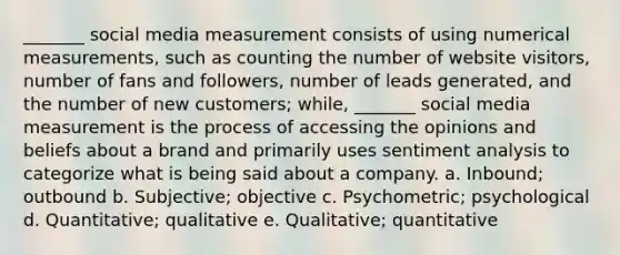 _______ social media measurement consists of using numerical measurements, such as counting the number of website visitors, number of fans and followers, number of leads generated, and the number of new customers; while, _______ social media measurement is the process of accessing the opinions and beliefs about a brand and primarily uses sentiment analysis to categorize what is being said about a company. a. Inbound; outbound b. Subjective; objective c. Psychometric; psychological d. Quantitative; qualitative e. Qualitative; quantitative