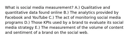 What is social media measurement? A.) Qualitative and quantitative data found online B.) The analytics provided by Facebook and YouTube C.) The act of monitoring social media programs D.) Those KPIs used by a brand to evaluate its social media strategy E.) The measurement of the volume of content and sentiment of a brand on the social web.