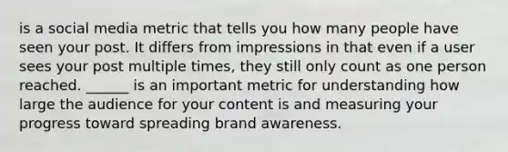 is a social media metric that tells you how many people have seen your post. It differs from impressions in that even if a user sees your post multiple times, they still only count as one person reached. ______ is an important metric for understanding how large the audience for your content is and measuring your progress toward spreading brand awareness.