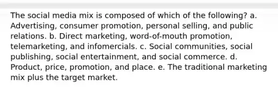 The social media mix is composed of which of the following? a. Advertising, consumer promotion, personal selling, and public relations. b. Direct marketing, word-of-mouth promotion, telemarketing, and infomercials. c. Social communities, social publishing, social entertainment, and social commerce. d. Product, price, promotion, and place. e. The traditional marketing mix plus the target market.