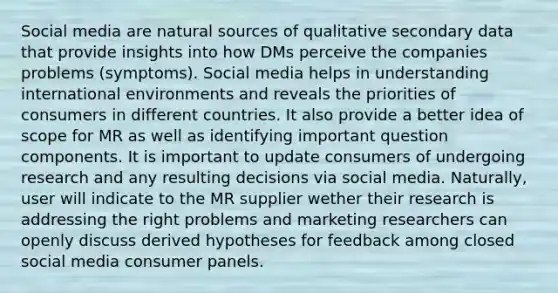 Social media are natural sources of qualitative secondary data that provide insights into how DMs perceive the companies problems (symptoms). Social media helps in understanding international environments and reveals the priorities of consumers in different countries. It also provide a better idea of scope for MR as well as identifying important question components. It is important to update consumers of undergoing research and any resulting decisions via social media. Naturally, user will indicate to the MR supplier wether their research is addressing the right problems and marketing researchers can openly discuss derived hypotheses for feedback among closed social media consumer panels.