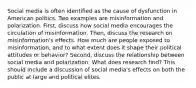 Social media is often identified as the cause of dysfunction in American politics. Two examples are misinformation and polarization. First, discuss how social media encourages the circulation of misinformation. Then, discuss the research on misinformation's effects. How much are people exposed to misinformation, and to what extent does it shape their political attitudes or behavior? Second, discuss the relationship between social media and polarization. What does research find? This should include a discussion of social media's effects on both the public at large and political elites.