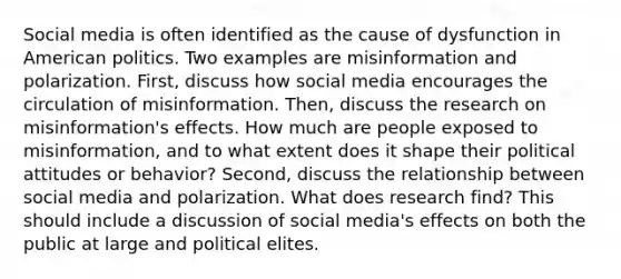 Social media is often identified as the cause of dysfunction in American politics. Two examples are misinformation and polarization. First, discuss how social media encourages the circulation of misinformation. Then, discuss the research on misinformation's effects. How much are people exposed to misinformation, and to what extent does it shape their political attitudes or behavior? Second, discuss the relationship between social media and polarization. What does research find? This should include a discussion of social media's effects on both the public at large and political elites.