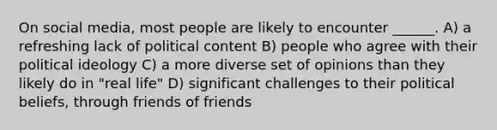 On social media, most people are likely to encounter ______. A) a refreshing lack of political content B) people who agree with their political ideology C) a more diverse set of opinions than they likely do in "real life" D) significant challenges to their political beliefs, through friends of friends