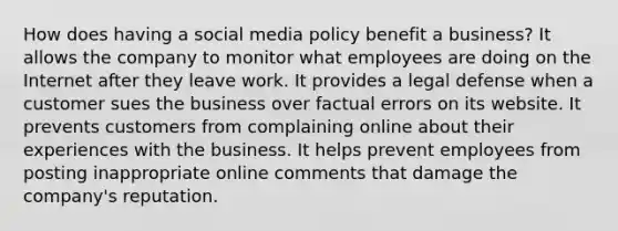 How does having a social media policy benefit a business? It allows the company to monitor what employees are doing on the Internet after they leave work. It provides a legal defense when a customer sues the business over factual errors on its website. It prevents customers from complaining online about their experiences with the business. It helps prevent employees from posting inappropriate online comments that damage the company's reputation.