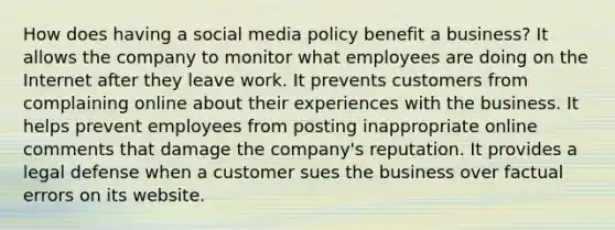 How does having a social media policy benefit a business? It allows the company to monitor what employees are doing on the Internet after they leave work. It prevents customers from complaining online about their experiences with the business. It helps prevent employees from posting inappropriate online comments that damage the company's reputation. It provides a legal defense when a customer sues the business over factual errors on its website.