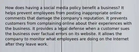 How does having a social media policy benefit a business? It helps prevent employees from posting inappropriate online comments that damage the company's reputation. It prevents customers from complaining online about their experiences with the business. It provides a legal defense when a customer sues the business over factual errors on its website. It allows the company to monitor what employees are doing on the Internet after they leave work.