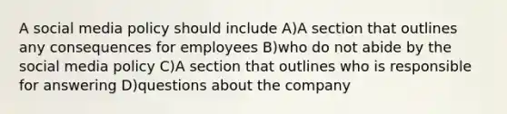 A social media policy should include A)A section that outlines any consequences for employees B)who do not abide by the social media policy C)A section that outlines who is responsible for answering D)questions about the company