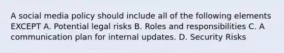 A social media policy should include all of the following elements EXCEPT A. Potential legal risks B. Roles and responsibilities C. A communication plan for internal updates. D. Security Risks