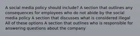 A social media policy should include? A section that outlines any consequences for employees who do not abide by the social media policy A section that discusses what is considered illegal All of these options A section that outlines who is responsible for answering questions about the company