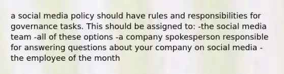 a social media policy should have rules and responsibilities for governance tasks. This should be assigned to: -the social media team -all of these options -a company spokesperson responsible for answering questions about your company on social media -the employee of the month