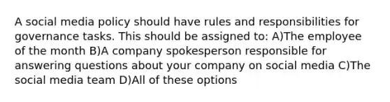 A social media policy should have rules and responsibilities for governance tasks. This should be assigned to: A)The employee of the month B)A company spokesperson responsible for answering questions about your company on social media C)The social media team D)All of these options