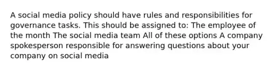 A social media policy should have rules and responsibilities for governance tasks. This should be assigned to: The employee of the month The social media team All of these options A company spokesperson responsible for answering questions about your company on social media