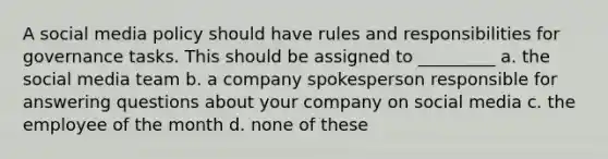 A social media policy should have rules and responsibilities for governance tasks. This should be assigned to _________ a. the social media team b. a company spokesperson responsible for answering questions about your company on social media c. the employee of the month d. none of these