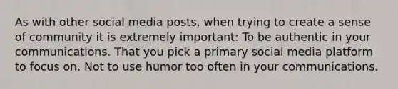 As with other social media posts, when trying to create a sense of community it is extremely important: To be authentic in your communications. That you pick a primary social media platform to focus on. Not to use humor too often in your communications.