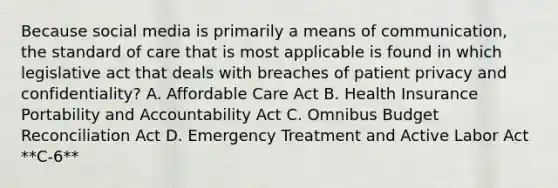 Because social media is primarily a means of communication, the standard of care that is most applicable is found in which legislative act that deals with breaches of patient privacy and confidentiality? A. Affordable Care Act B. Health Insurance Portability and Accountability Act C. Omnibus Budget Reconciliation Act D. Emergency Treatment and Active Labor Act **C-6**