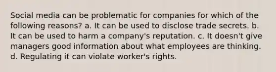 Social media can be problematic for companies for which of the following reasons? a. It can be used to disclose trade secrets. b. It can be used to harm a company's reputation. c. It doesn't give managers good information about what employees are thinking. d. Regulating it can violate worker's rights.