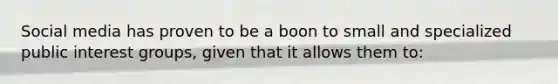 Social media has proven to be a boon to small and specialized public interest groups, given that it allows them to: