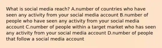 What is social media reach? A.number of countries who have seen any activity from your social media account B.number of people who have seen any activity from your social media account C.number of people within a target market who has seen any activity from your social media account D.number of people that follow a social media account